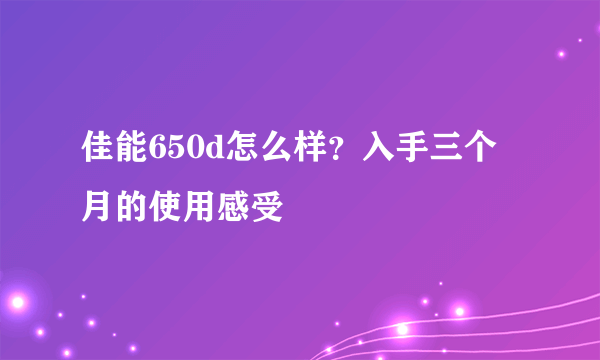 佳能650d怎么样？入手三个月的使用感受