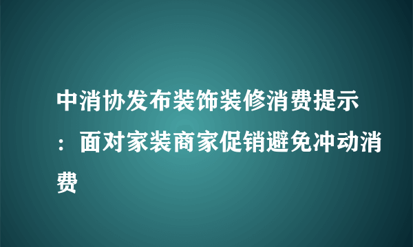 中消协发布装饰装修消费提示：面对家装商家促销避免冲动消费