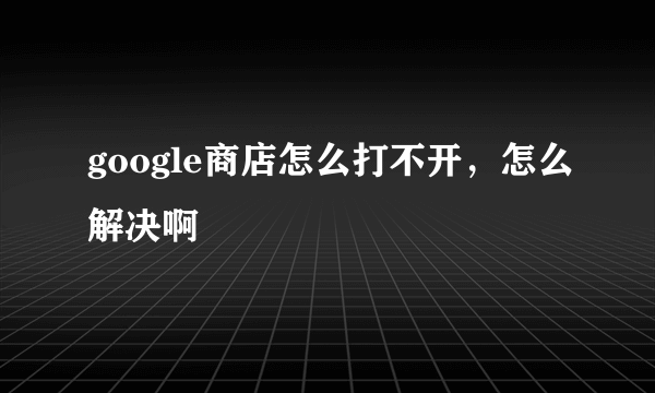 google商店怎么打不开，怎么解决啊