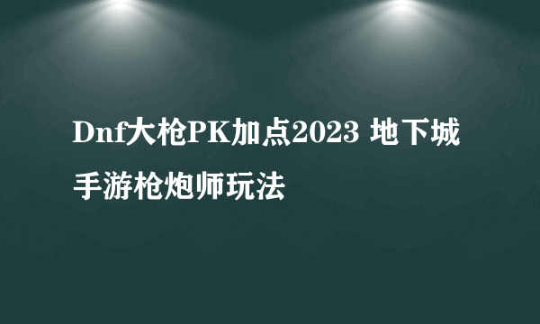 Dnf大枪PK加点2023 地下城手游枪炮师玩法