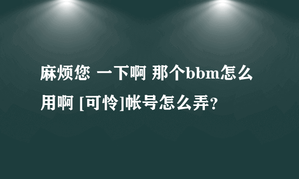 麻烦您 一下啊 那个bbm怎么用啊 [可怜]帐号怎么弄？