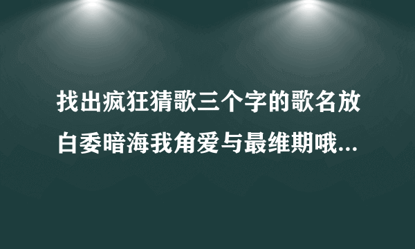 找出疯狂猜歌三个字的歌名放白委暗海我角爱与最维期哦屈歌待悲戏猜大情独扭太