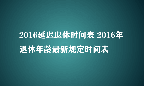 2016延迟退休时间表 2016年退休年龄最新规定时间表