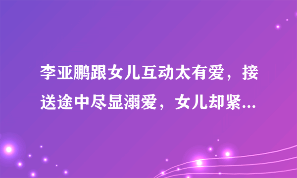 李亚鹏跟女儿互动太有爱，接送途中尽显溺爱，女儿却紧盯手机- 飞外网