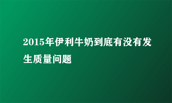 2015年伊利牛奶到底有没有发生质量问题
