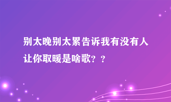 别太晚别太累告诉我有没有人让你取暖是啥歌？？