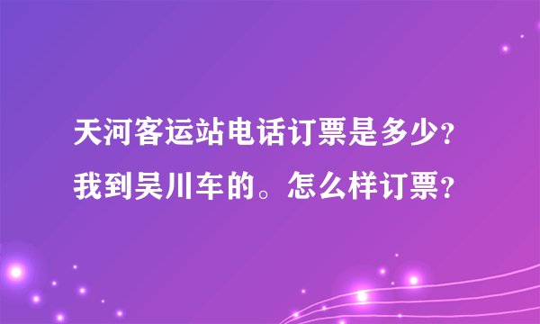 天河客运站电话订票是多少？我到吴川车的。怎么样订票？