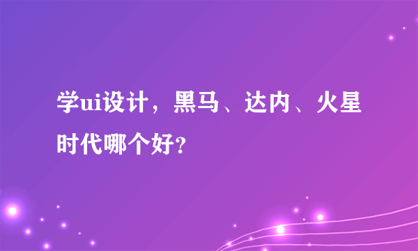 学ui设计，黑马、达内、火星时代哪个好？