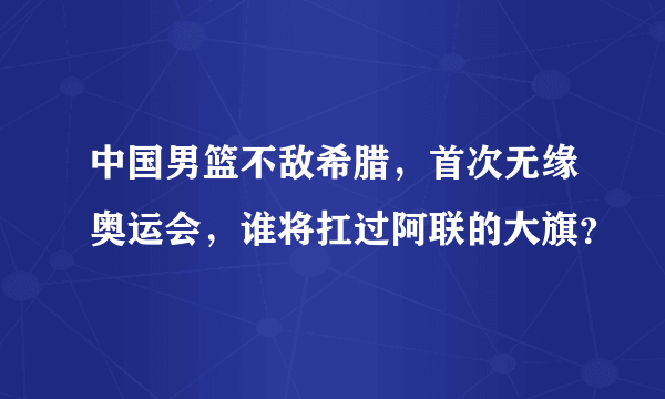 中国男篮不敌希腊，首次无缘奥运会，谁将扛过阿联的大旗？