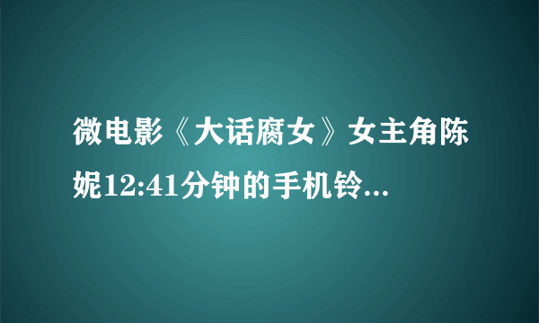 微电影《大话腐女》女主角陈妮12:41分钟的手机铃声是什么？