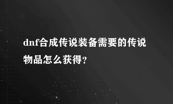 dnf合成传说装备需要的传说物品怎么获得？
