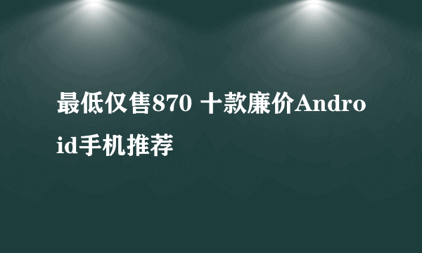 最低仅售870 十款廉价Android手机推荐