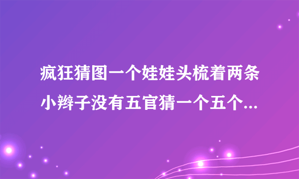 疯狂猜图一个娃娃头梳着两条小辫子没有五官猜一个五个字的英文角色