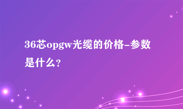 36芯opgw光缆的价格-参数是什么？