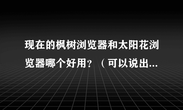 现在的枫树浏览器和太阳花浏览器哪个好用？（可以说出原因、每个浏览器的优点和缺点）