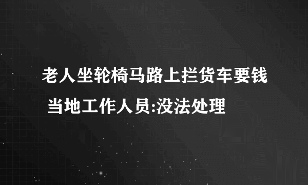 老人坐轮椅马路上拦货车要钱 当地工作人员:没法处理