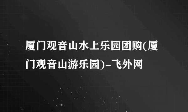 厦门观音山水上乐园团购(厦门观音山游乐园)-飞外网
