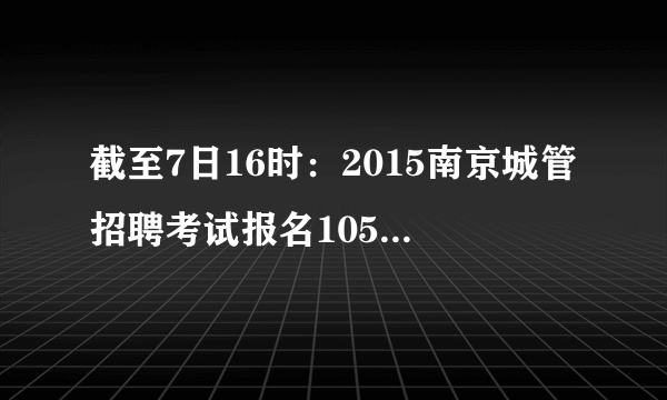 截至7日16时：2015南京城管招聘考试报名1057人过审
