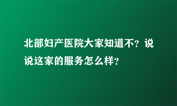 北部妇产医院大家知道不？说说这家的服务怎么样？