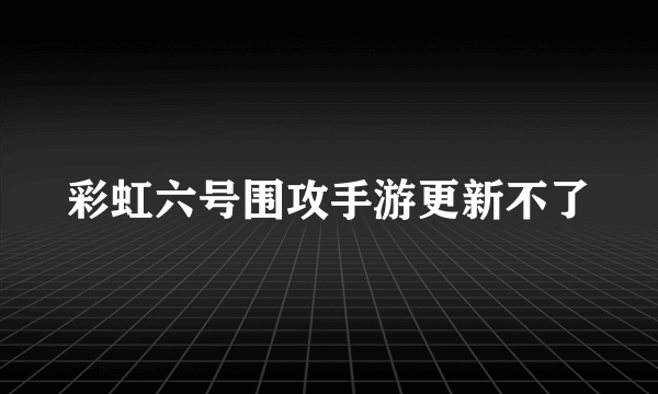 彩虹六号围攻手游更新不了