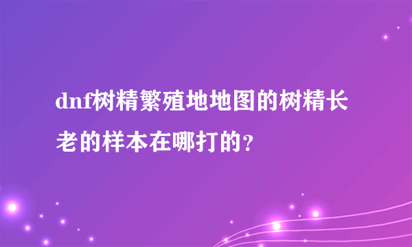 dnf树精繁殖地地图的树精长老的样本在哪打的？