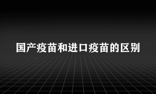 国产疫苗和进口疫苗的区别