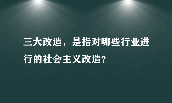 三大改造，是指对哪些行业进行的社会主义改造？