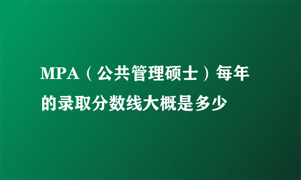 MPA（公共管理硕士）每年的录取分数线大概是多少
