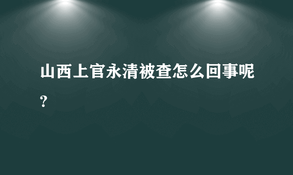 山西上官永清被查怎么回事呢？