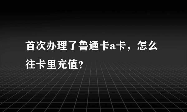 首次办理了鲁通卡a卡，怎么往卡里充值？