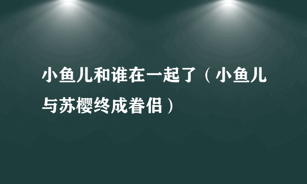 小鱼儿和谁在一起了（小鱼儿与苏樱终成眷侣）