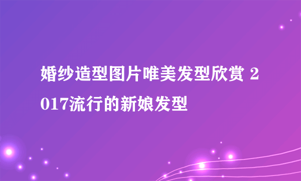 婚纱造型图片唯美发型欣赏 2017流行的新娘发型