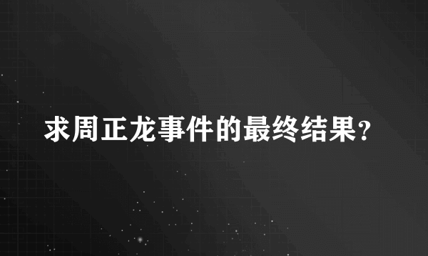 求周正龙事件的最终结果？