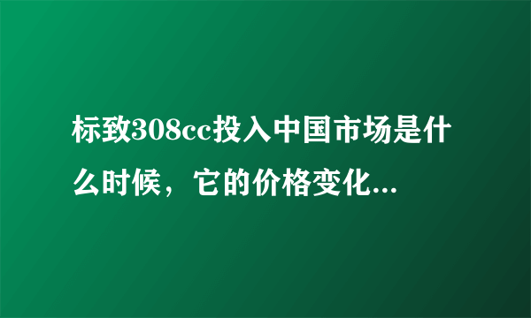 标致308cc投入中国市场是什么时候，它的价格变化是怎样的的一个过程！谢谢解答啦！