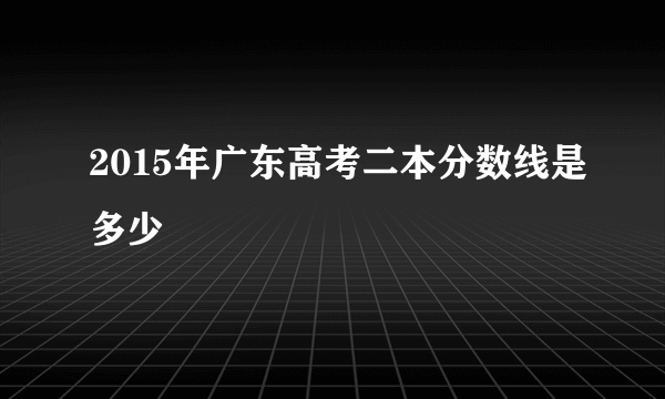 2015年广东高考二本分数线是多少