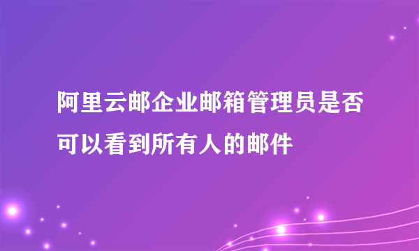 阿里云邮企业邮箱管理员是否可以看到所有人的邮件