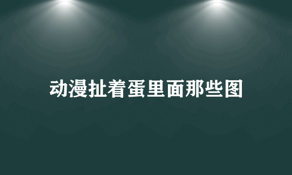动漫扯着蛋里面那些图