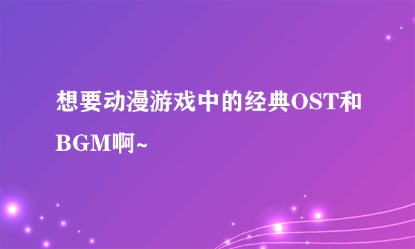 想要动漫游戏中的经典OST和BGM啊~