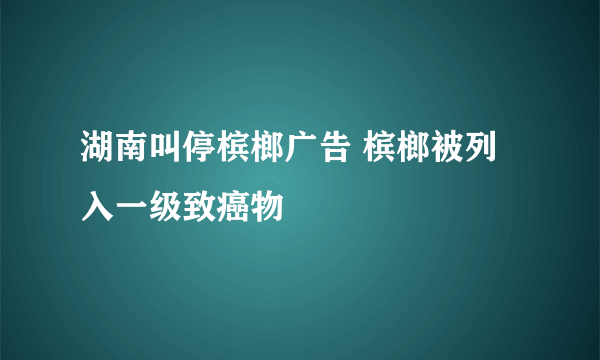 湖南叫停槟榔广告 槟榔被列入一级致癌物