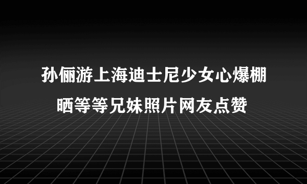 孙俪游上海迪士尼少女心爆棚   晒等等兄妹照片网友点赞