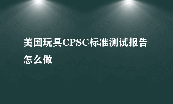 美国玩具CPSC标准测试报告怎么做
