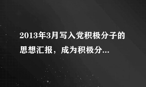 2013年3月写入党积极分子的思想汇报，成为积极分子已将近1年的在校大学生，平时积极参加校内各种活动，...