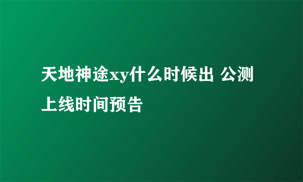 天地神途xy什么时候出 公测上线时间预告