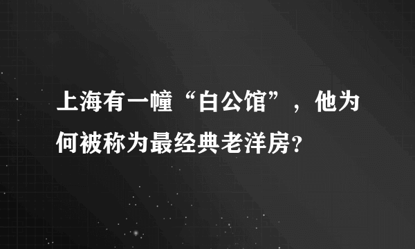 上海有一幢“白公馆”，他为何被称为最经典老洋房？