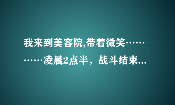 我来到美容院,带着微笑…………凌晨2点半，战斗结束了。他``却说他还想要。