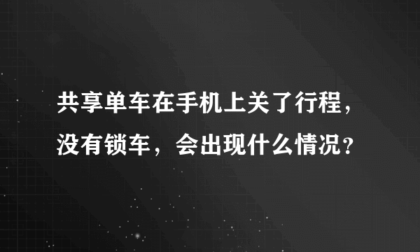 共享单车在手机上关了行程，没有锁车，会出现什么情况？