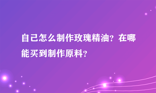 自己怎么制作玫瑰精油？在哪能买到制作原料？