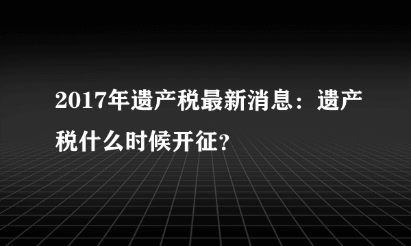 2017年遗产税最新消息：遗产税什么时候开征？