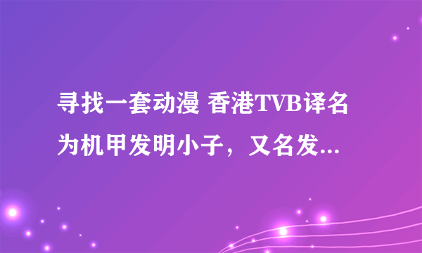 寻找一套动漫 香港TVB译名为机甲发明小子，又名发明BOY 第二辑又名暴走小天才 我要的是主角还是小孩的第一