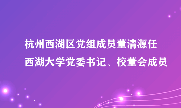 杭州西湖区党组成员董清源任西湖大学党委书记、校董会成员